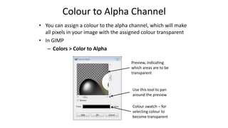 Colour to Alpha Channel
• You can assign a colour to the alpha channel, which will make
all pixels in your image with the assigned colour transparent
• In GIMP
– Colors > Color to Alpha
Use this tool to pan
around the preview
Preview, indicating
which areas are to be
transparent
Colour swatch – for
selecting colour to
become transparent
 