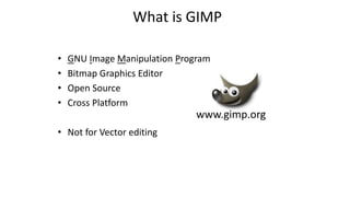 What is GIMP
• GNU Image Manipulation Program
• Bitmap Graphics Editor
• Open Source
• Cross Platform
• Not for Vector editing
www.gimp.org
 