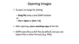 Opening Images
• To open an image for editing:
– Drag file onto a new GIMP window
or
– File > Open or (Ctrl + O)
• After opening, save a working copy of the file
• GIMP saves files as XCF files by default, but you can
export files in other formats (e.g. PNG)
 