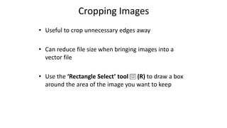 Cropping Images
• Useful to crop unnecessary edges away
• Can reduce file size when bringing images into a
vector file
• Use the ‘Rectangle Select’ tool (R) to draw a box
around the area of the image you want to keep
 