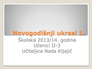 Novogodišnji ukrasi 1.
Školska 2013/14. godina
Učenici II-3
Učiteljica Nada Kljajić

 