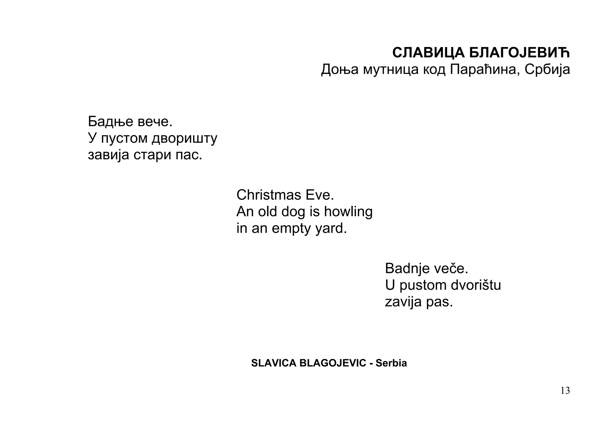 СЛАВИЦА БЛАГОЈЕВИЋ
                                  Доња мутница код Параћина, Србија


Бадње вече.
У пустом дворишту
завија стари пас.

                    Christmas Eve.
                    An old dog is howling
                    in an empty yard.

                                             Badnje veče.
                                             U pustom dvorištu
                                             zavija pas.



                      SLAVICA BLAGOJEVIC - Serbia

                                                                 13
 