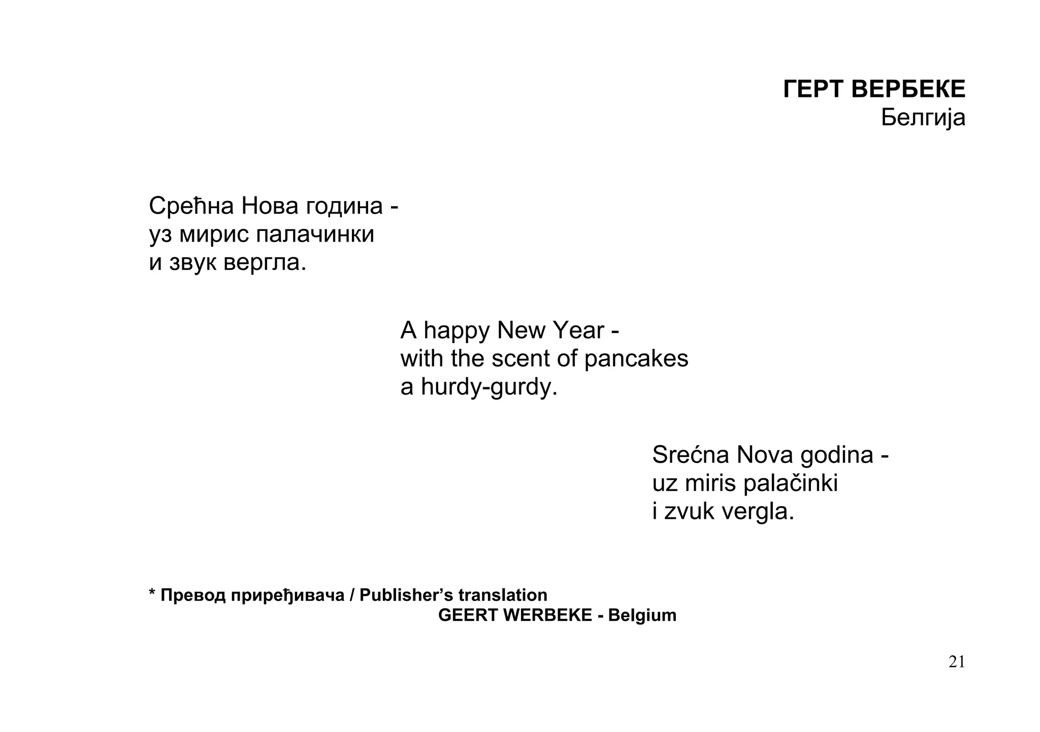 ГЕРТ ВЕРБЕКЕ
                                                                      Белгија


Срећна Нова година -
уз мирис палачинки
и звук вергла.

                          A happy New Year -
                          with the scent of pancakes
                          a hurdy-gurdy.

                                                    Srećna Nova godina -
                                                    uz miris palačinki
                                                    i zvuk vergla.


* Превод приређивача / Publisher’s translation
                                GEERT WERBEKE - Belgium

                                                                           21
 