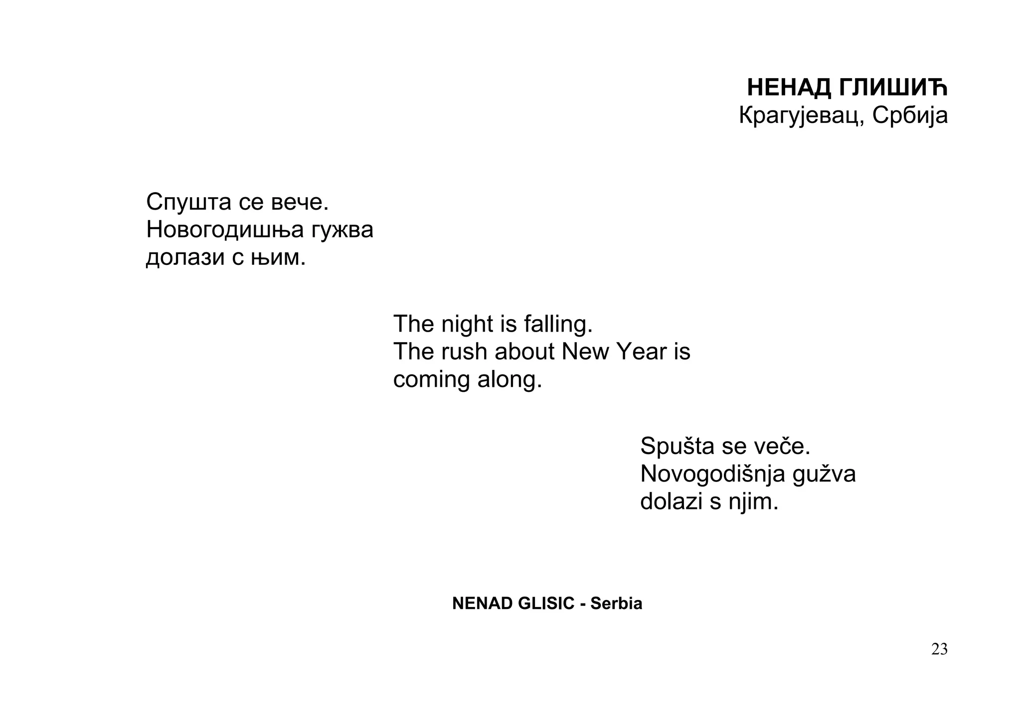 НЕНАД ГЛИШИЋ
                                                     Крагујевац, Србија


Спушта се вече.
Новогодишња гужва
долази с њим.

                    The night is falling.
                    The rush about New Year is
                    coming along.

                                             Spušta se veče.
                                             Novogodišnja gužva
                                             dolazi s njim.



                         NENAD GLISIC - Serbia

                                                                     23
 