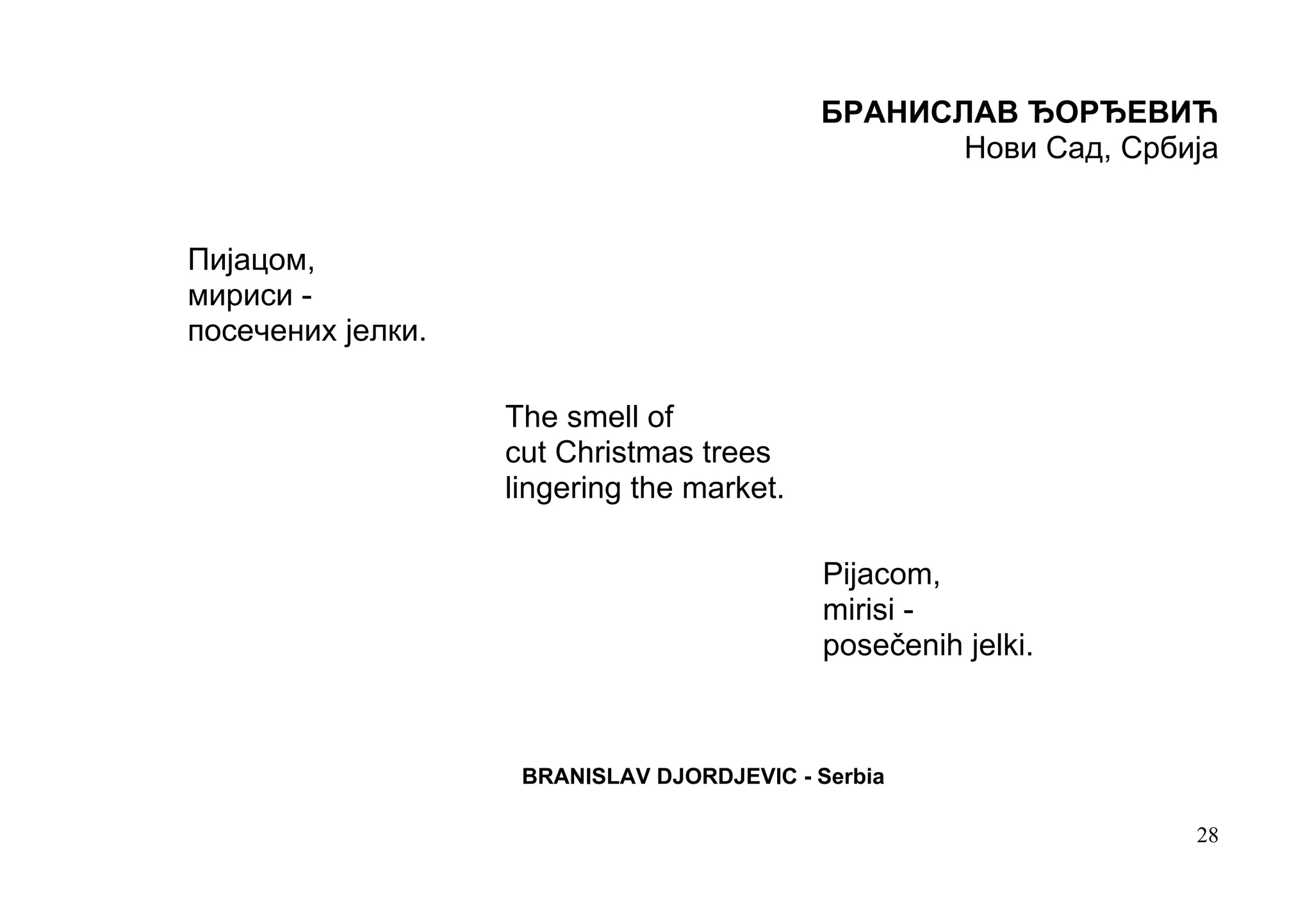 БРАНИСЛАВ ЂОРЂЕВИЋ
                                                  Нови Сад, Србија


Пијацом,
мириси -
посечених јелки.

                   The smell of
                   cut Christmas trees
                   lingering the market.

                                            Pijacom,
                                            mirisi -
                                            posečenih jelki.



                    BRANISLAV DJORDJEVIC - Serbia

                                                                28
 