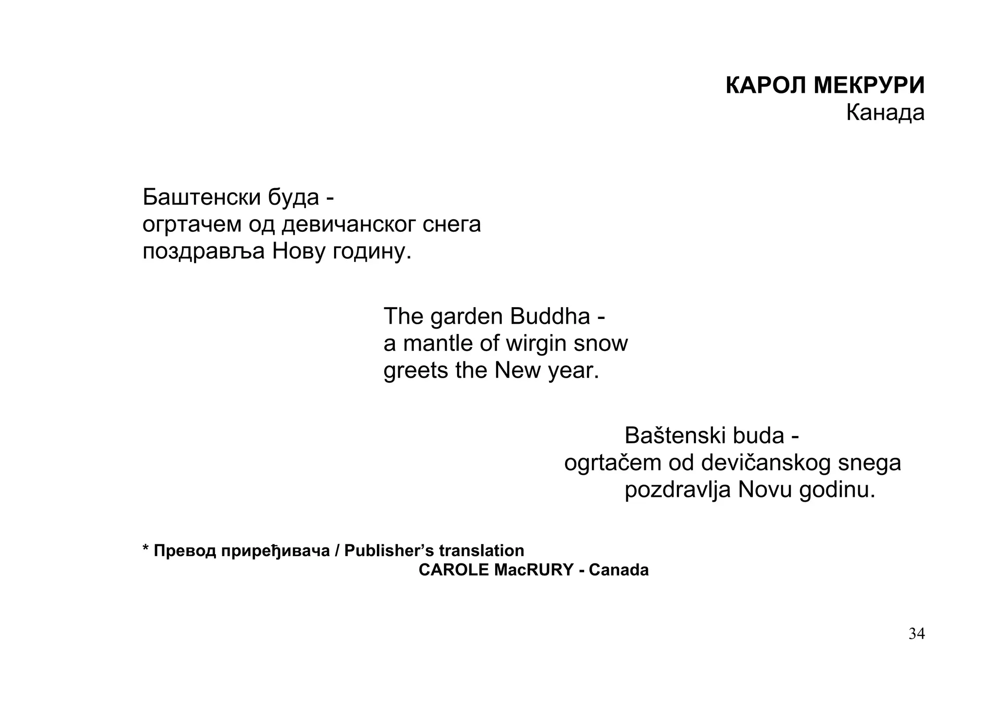 КАРОЛ МЕКРУРИ
                                                                  Канада


Баштенски буда -
огртачем од девичанског снега
поздравља Нову годину.

                          The garden Buddha -
                          a mantle of wirgin snow
                          greets the New year.

                                                   Baštenski buda -
                                             оgrtačem od devičanskog snega
                                                   pozdravlja Novu godinu.

* Превод приређивача / Publisher’s translation
                                CAROLE MacRURY - Canada


                                                                             34
 