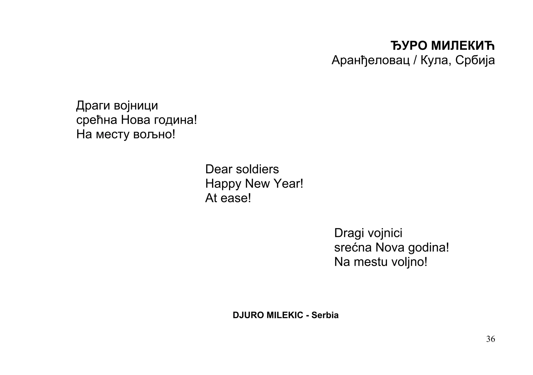 ЂУРО МИЛЕКИЋ
                                              Аранђеловац / Кула, Србија


Драги војници
срећна Нова година!
На месту вољно!

                      Dear soldiers
                      Happy New Year!
                      At ease!

                                               Dragi vojnici
                                               srećna Nova godina!
                                               Na mestu voljno!



                          DJURO MILEKIC - Serbia

                                                                      36
 
