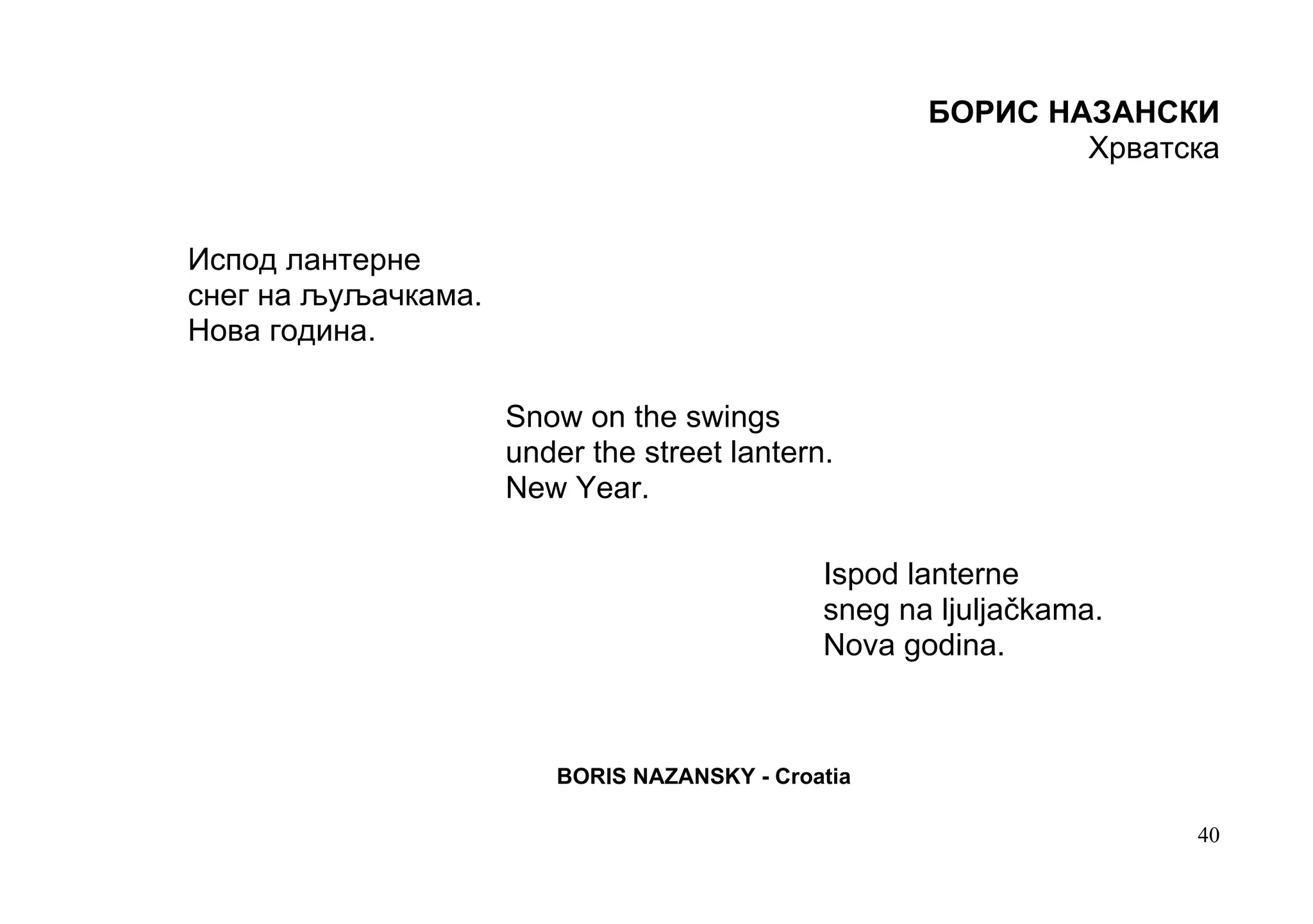 БОРИС НАЗАНСКИ
                                                            Хрватска


Испод лантерне
снег на љуљачкама.
Нова година.

                     Snow on the swings
                     under the street lantern.
                     New Year.

                                             Ispod lanterne
                                             sneg na ljuljačkama.
                                             Nova godina.



                        BORIS NAZANSKY - Croatia

                                                                    40
 
