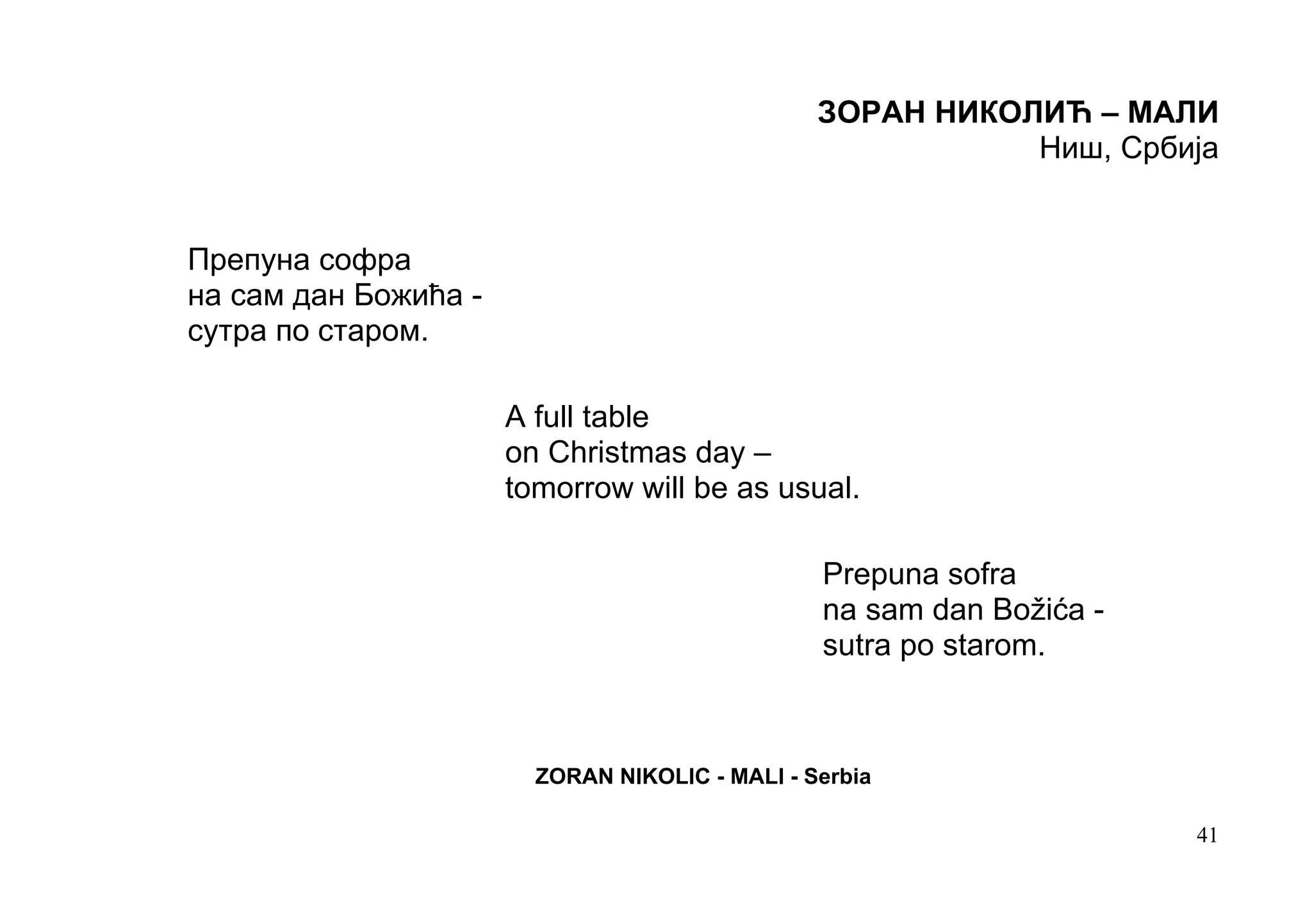 ЗОРАН НИКОЛИЋ – МАЛИ
                                                           Ниш, Србија


Препуна софра
на сам дан Божића -
сутра по старом.

                      A full table
                      on Christmas day –
                      tomorrow will be as usual.

                                                Prepuna sofra
                                                na sam dan Božića -
                                                sutra po starom.



                        ZORAN NIKOLIC - MALI - Serbia

                                                                      41
 
