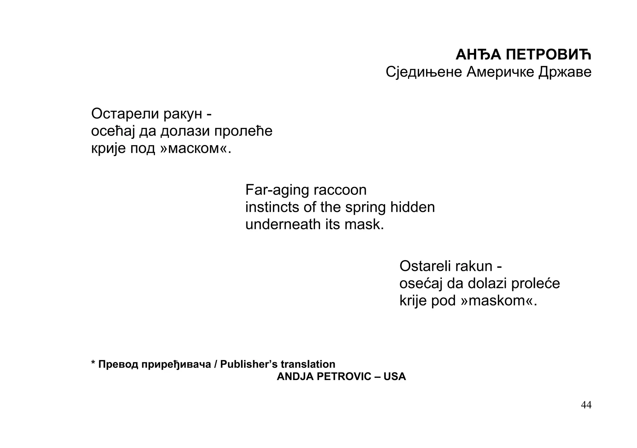 АНЂА ПЕТРОВИЋ
                                                  Сједињене Америчке Државе

Остарели ракун -
осећај да долази пролеће
крије под »маском«.

                          Far-aging raccoon
                          instincts of the spring hidden
                          underneath its mask.

                                                    Ostareli rakun -
                                                    оsećaj da dolazi proleće
                                                    krije pod »maskom«.



* Превод приређивача / Publisher’s translation
                                  ANDJA PETROVIC – USA

                                                                               44
 