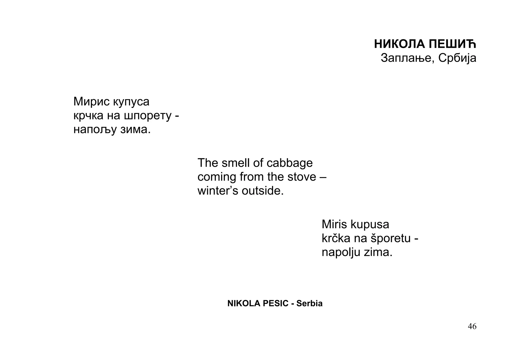 НИКОЛА ПЕШИЋ
                                                        Заплање, Србија


Мирис купуса
крчка на шпорету -
напољу зима.

                     The smell of cabbage
                     coming from the stove –
                     winter’s outside.

                                              Miris kupusa
                                              krčka na šporetu -
                                              napolju zima.



                          NIKOLA PESIC - Serbia

                                                                     46
 