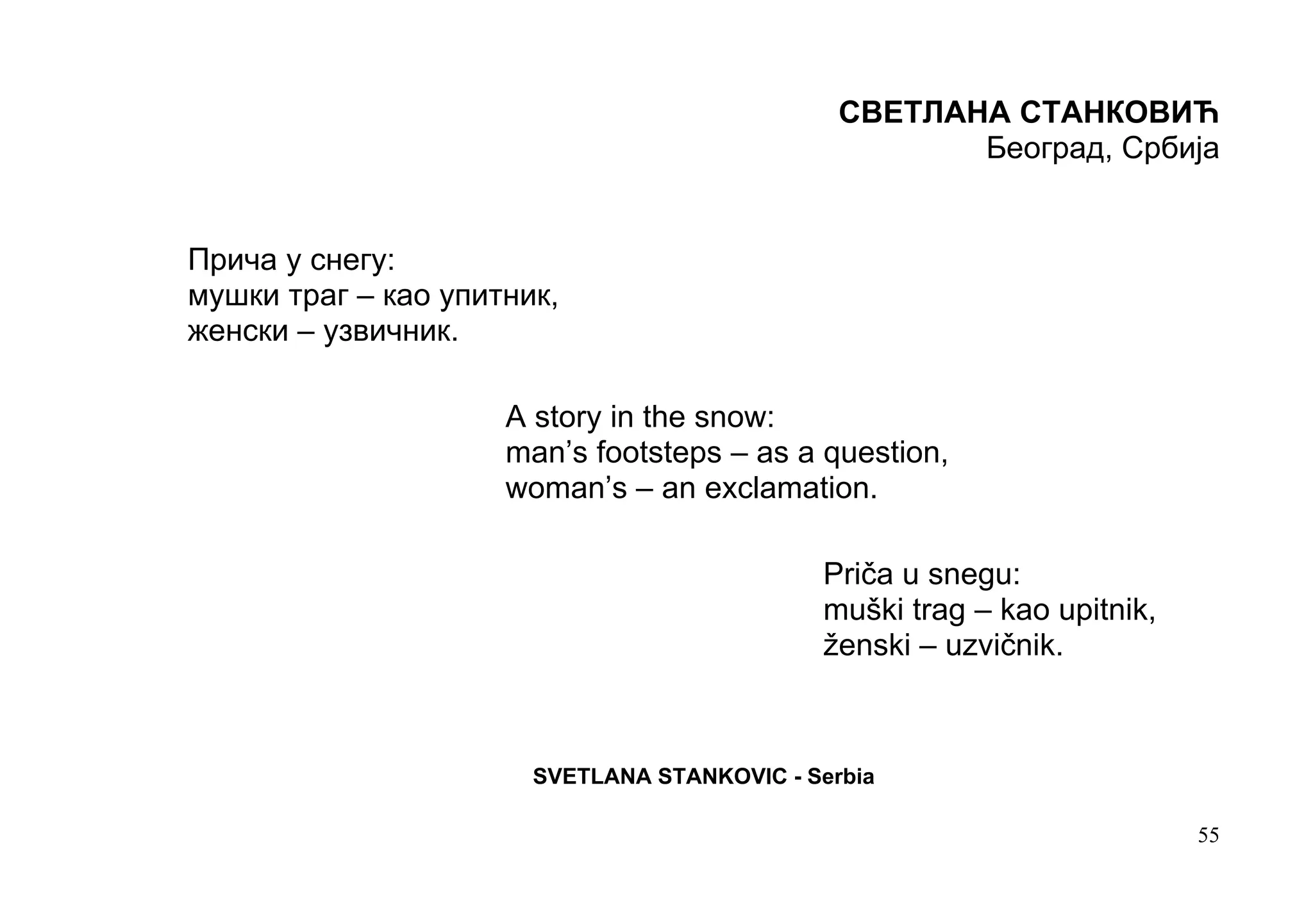 СВЕТЛАНА СТАНКОВИЋ
                                                      Београд, Србија


Прича у снегу:
мушки траг – као упитник,
женски – узвичник.

                     A story in the snow:
                     man’s footsteps – as a question,
                     woman’s – an exclamation.

                                             Priča u snegu:
                                             muški trag – kao upitnik,
                                             ženski – uzvičnik.



                       SVETLANA STANKOVIC - Serbia

                                                                         55
 
