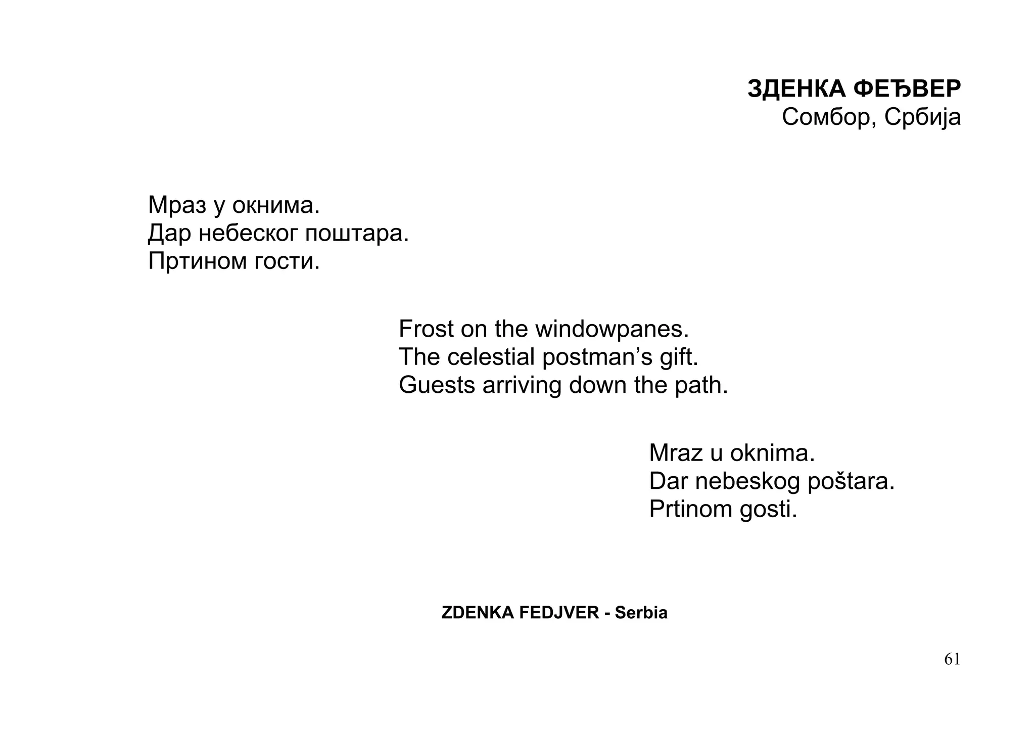 ЗДЕНКА ФЕЂВЕР
                                                       Сомбор, Србија


Мраз у окнима.
Дар небеског поштара.
Пртином гости.

                    Frost on the windowpanes.
                    The celestial postman’s gift.
                    Guests arriving down the path.

                                             Mraz u oknima.
                                             Dar nebeskog poštara.
                                             Prtinom gosti.



                        ZDENKA FEDJVER - Serbia

                                                                     61
 