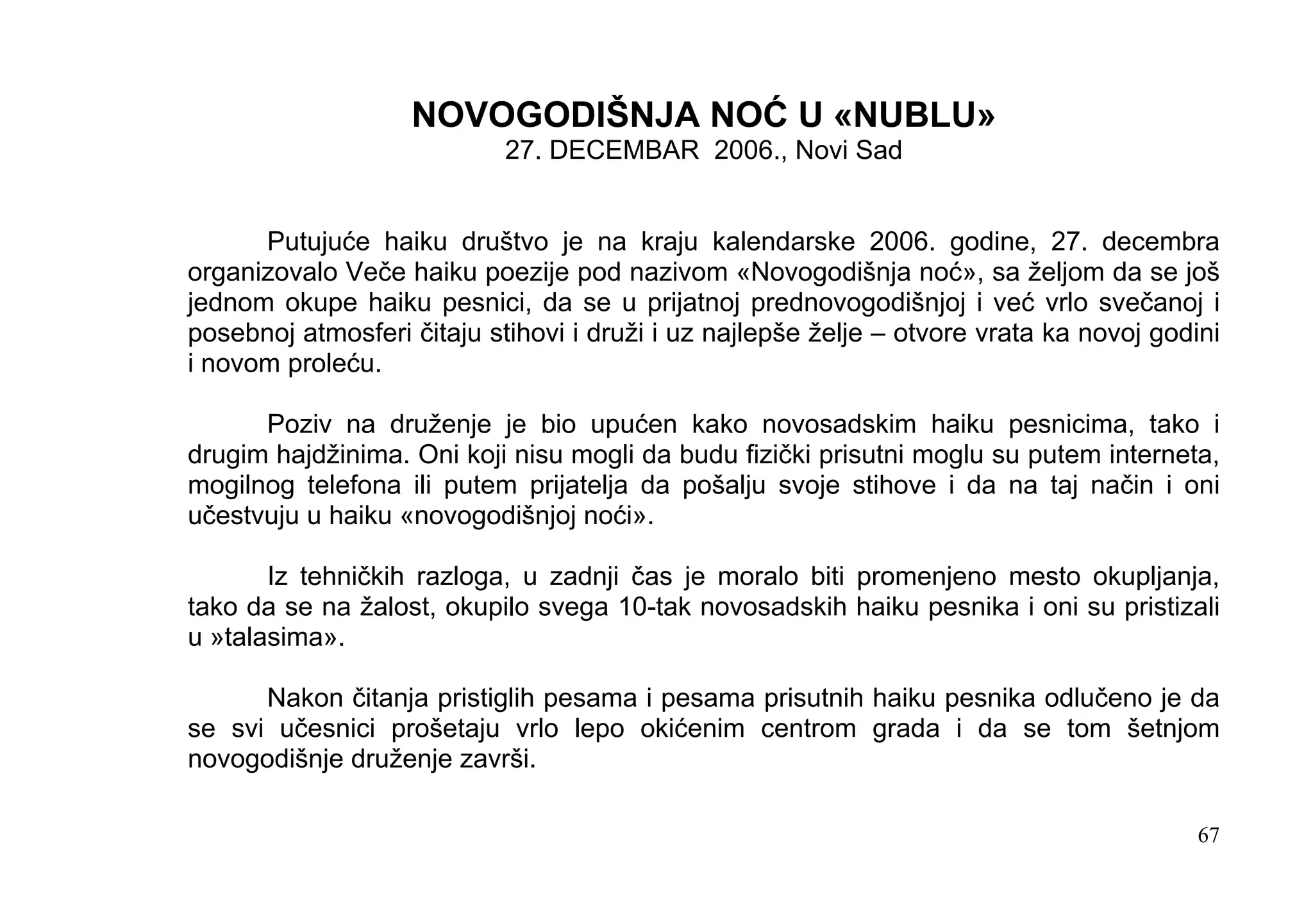 NOVOGODIŠNJA NOĆ U «NUBLU»
                            27. DECEMBAR 2006., Novi Sad


      Putujuće haiku društvo je na kraju kalendarske 2006. godine, 27. decembra
organizovalo Veče haiku poezije pod nazivom «Novogodišnja noć», sa željom da se još
jednom okupe haiku pesnici, da se u prijatnoj prednovogodišnjoj i već vrlo svečanoj i
posebnoj atmosferi čitaju stihovi i druži i uz najlepše želje – otvore vrata ka novoj godini
i novom proleću.

      Poziv na druženje je bio upućen kako novosadskim haiku pesnicima, tako i
drugim hajdžinima. Oni koji nisu mogli da budu fizički prisutni moglu su putem interneta,
mogilnog telefona ili putem prijatelja da pošalju svoje stihove i da na taj način i oni
učestvuju u haiku «novogodišnjoj noći».

       Iz tehničkih razloga, u zadnji čas je moralo biti promenjeno mesto okupljanja,
tako da se na žalost, okupilo svega 10-tak novosadskih haiku pesnika i oni su pristizali
u »talasima».

      Nakon čitanja pristiglih pesama i pesama prisutnih haiku pesnika odlučeno je da
se svi učesnici prošetaju vrlo lepo okićenim centrom grada i da se tom šetnjom
novogodišnje druženje završi.

                                                                                          67
 