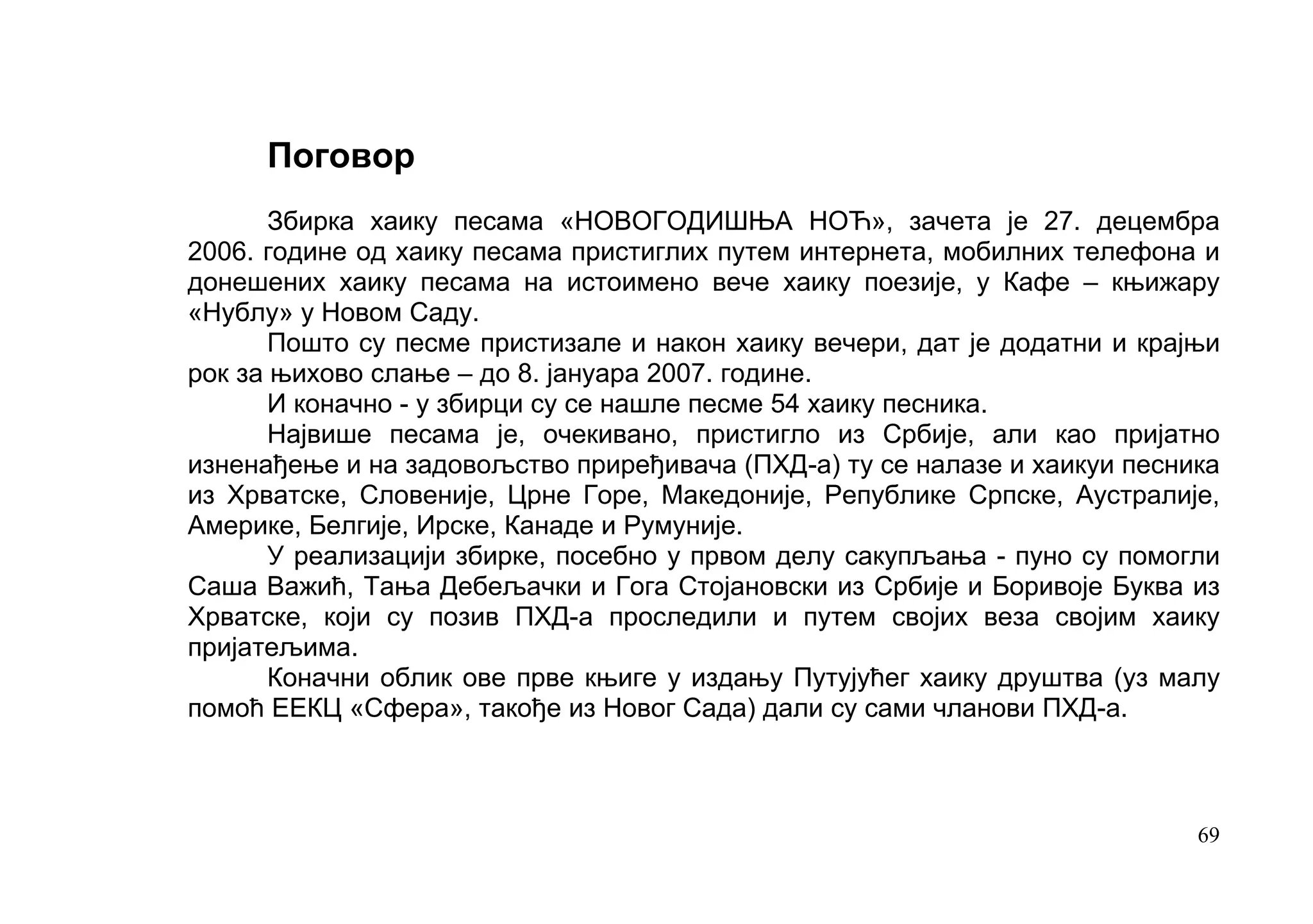 Поговор
       Збирка хаику песама «НОВОГОДИШЊА НОЋ», зачета је 27. децембра
2006. године од хаику песама пристиглих путем интернета, мобилних телефона и
донешених хаику песама на истоимено вече хаику поезије, у Кафе – књижару
«Нублу» у Новом Саду.
       Пошто су песме пристизале и након хаику вечери, дат је додатни и крајњи
рок за њихово слање – до 8. јануара 2007. године.
       И коначно - у збирци су се нашле песме 54 хаику песника.
       Највише песaма је, очекивано, пристигло из Србије, али као пријатно
изненађење и на задовољство приређивача (ПХД-а) ту се налазе и хаикуи песника
из Хрватске, Словеније, Црне Горе, Македоније, Републике Српске, Аустралије,
Америке, Белгије, Ирске, Канаде и Румуније.
       У реализацији збирке, посебно у првом делу сакупљања - пуно су помогли
Саша Важић, Тања Дебељачки и Гога Стојановски из Србије и Боривоје Буква из
Хрватске, који су позив ПХД-а проследили и путем својих веза својим хаику
пријатељима.
       Коначни облик ове прве књиге у издању Путујућег хаику друштва (уз малу
помоћ ЕЕКЦ «Сфера», такође из Новог Сада) дали су сами чланови ПХД-а.



                                                                            69
 