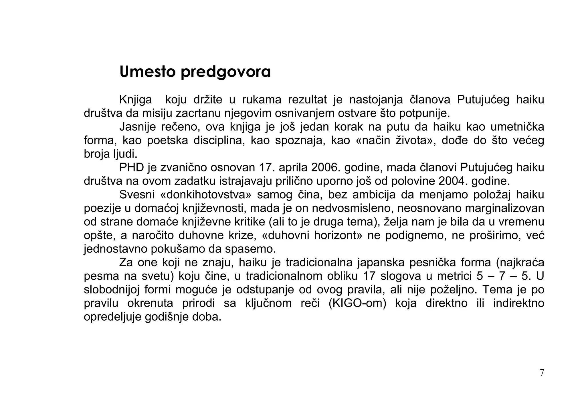 Umesto predgovora
        Knjiga koju držite u rukama rezultat je nastojanja članova Putujućeg haiku
društva da misiju zacrtanu njegovim osnivanjem ostvare što potpunije.
        Jasnije rečeno, ova knjiga je još jedan korak na putu da haiku kao umetnička
forma, kao poetska disciplina, kao spoznaja, kao «način života», dođe do što većeg
broja ljudi.
        PHD je zvanično osnovan 17. aprila 2006. godine, mada članovi Putujućeg haiku
društva na ovom zadatku istrajavaju prilično uporno još od polovine 2004. godine.
        Svesni «donkihotovstva» samog čina, bez ambicija da menjamo položaj haiku
poezije u domaćoj književnosti, mada je on nedvosmisleno, neosnovano marginalizovan
od strane domaće književne kritike (ali to je druga tema), želja nam je bila da u vremenu
opšte, a naročito duhovne krize, «duhovni horizont» ne podignemo, ne proširimo, već
jednostavno pokušamo da spasemo.
        Za one koji ne znaju, haiku je tradicionalna japanska pesnička forma (najkraća
pesma na svetu) koju čine, u tradicionalnom obliku 17 slogova u metrici 5 – 7 – 5. U
slobodnijoj formi moguće je odstupanje od ovog pravila, ali nije poželjno. Tema je po
pravilu okrenuta prirodi sa ključnom reči (KIGO-om) koja direktno ili indirektno
opredeljuje godišnje doba.



                                                                                        7
 