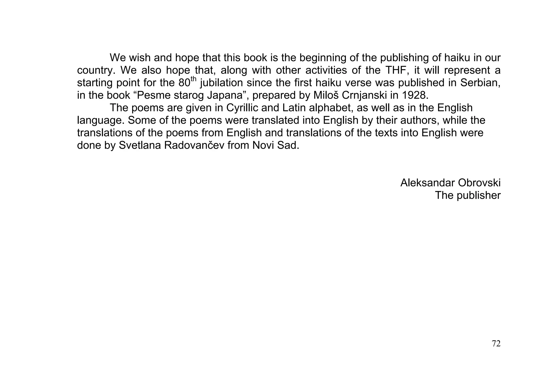 We wish and hope that this book is the beginning of the publishing of haiku in our
country. We also hope that, along with other activities of the THF, it will represent a
starting point for the 80th jubilation since the first haiku verse was published in Serbian,
in the book “Pesme starog Japana”, prepared by Miloš Crnjanski in 1928.
       The poems are given in Cyrillic and Latin alphabet, as well as in the English
language. Some of the poems were translated into English by their authors, while the
translations of the poems from English and translations of the texts into English were
done by Svetlana Radovančev from Novi Sad.


                                                                      Aleksandar Obrovski
                                                                            The publisher




                                                                                          72
 