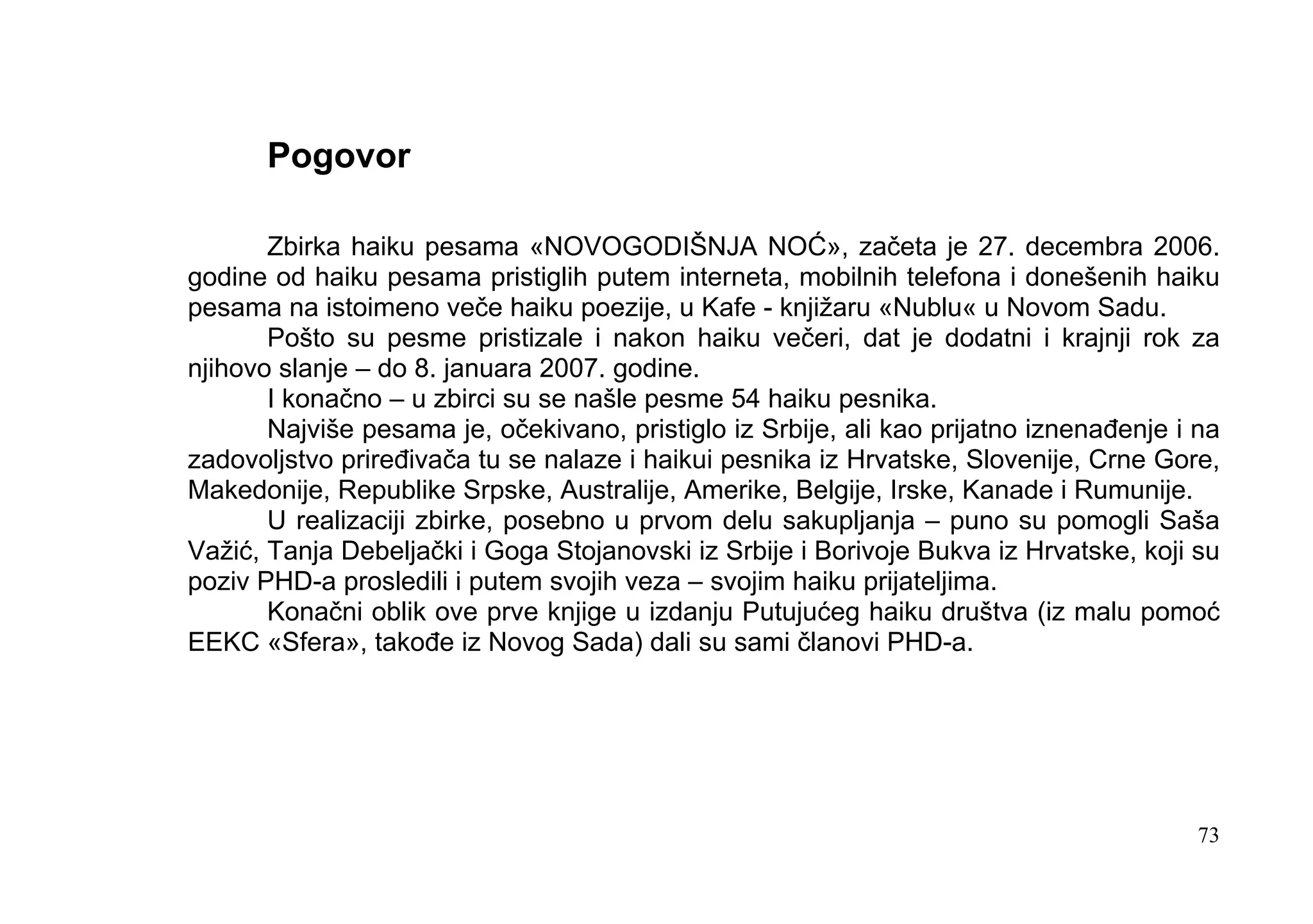Pogovor

       Zbirka haiku pesama «NOVOGODIŠNJA NOĆ», začeta je 27. decembra 2006.
godine od haiku pesama pristiglih putem interneta, mobilnih telefona i donešenih haiku
pesama na istoimeno veče haiku poezije, u Kafe - knjižaru «Nublu« u Novom Sadu.
       Pošto su pesme pristizale i nakon haiku večeri, dat je dodatni i krajnji rok za
njihovo slanje – do 8. januara 2007. godine.
       I konačno – u zbirci su se našle pesme 54 haiku pesnika.
       Najviše pesama je, očekivano, pristiglo iz Srbije, ali kao prijatno iznenađenje i na
zadovoljstvo priređivača tu se nalaze i haikui pesnika iz Hrvatske, Slovenije, Crne Gore,
Makedonije, Republike Srpske, Australije, Amerike, Belgije, Irske, Kanade i Rumunije.
       U realizaciji zbirke, posebno u prvom delu sakupljanja – puno su pomogli Saša
Važić, Tanja Debeljački i Goga Stojanovski iz Srbije i Borivoje Bukva iz Hrvatske, koji su
poziv PHD-a prosledili i putem svojih veza – svojim haiku prijateljima.
       Konačni oblik ove prve knjige u izdanju Putujućeg haiku društva (iz malu pomoć
EEKC «Sfera», takođe iz Novog Sada) dali su sami članovi PHD-a.




                                                                                         73
 