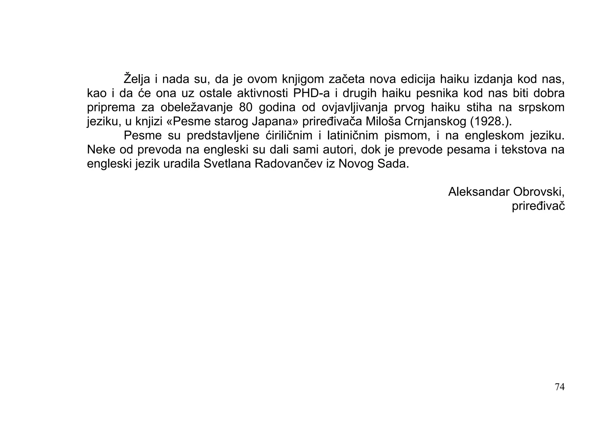 Želja i nada su, da je ovom knjigom začeta nova edicija haiku izdanja kod nas,
kao i da će ona uz ostale aktivnosti PHD-a i drugih haiku pesnika kod nas biti dobra
priprema za obeležavanje 80 godina od ovjavljivanja prvog haiku stiha na srpskom
jeziku, u knjizi «Pesme starog Japana» priređivača Miloša Crnjanskog (1928.).
        Pesme su predstavljene ćiriličnim i latiničnim pismom, i na engleskom jeziku.
Neke od prevoda na engleski su dali sami autori, dok je prevode pesama i tekstova na
engleski jezik uradila Svetlana Radovančev iz Novog Sada.

                                                                 Aleksandar Obrovski,
                                                                            priređivač




                                                                                    74
 