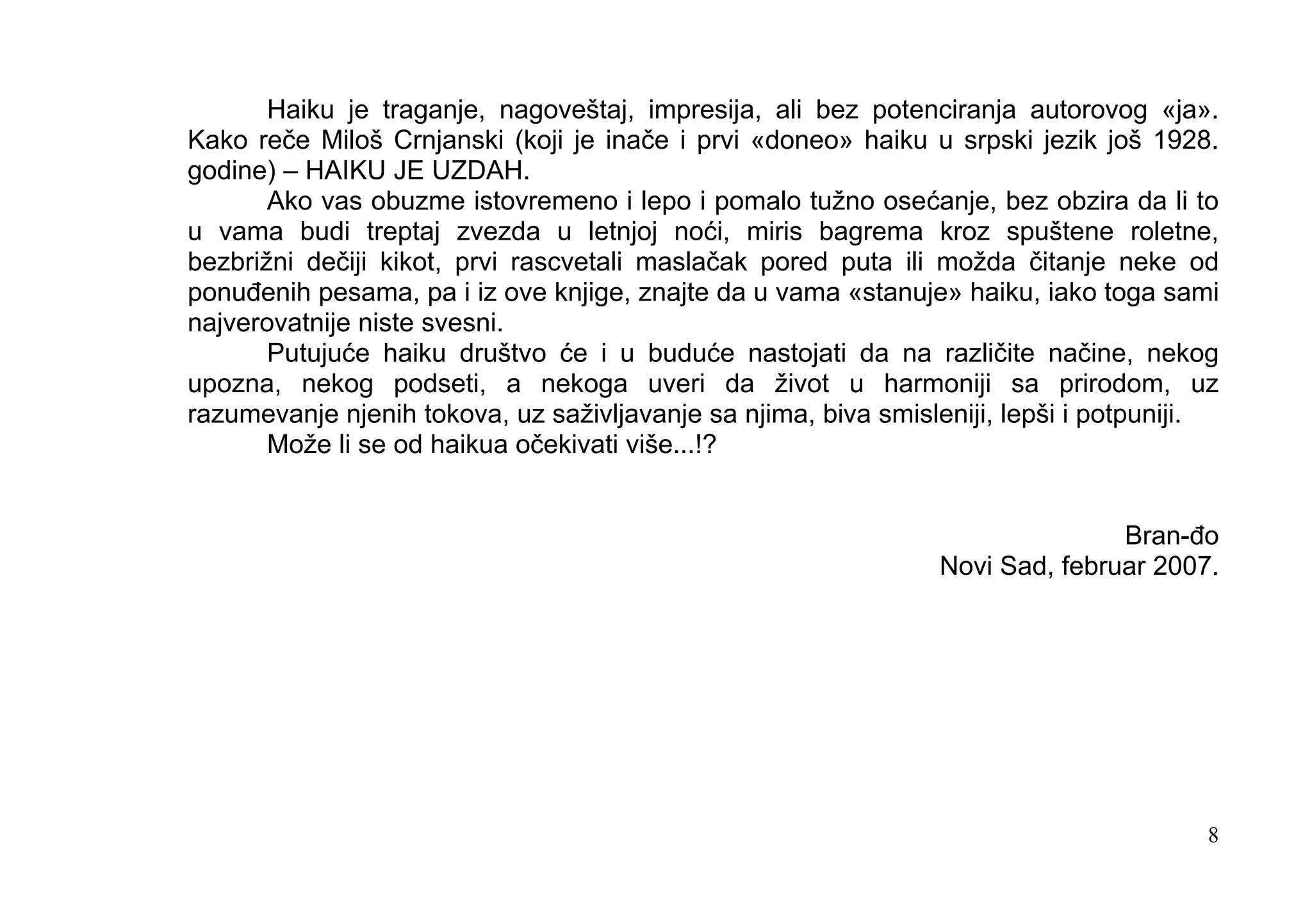 Haiku je traganje, nagoveštaj, impresija, ali bez potenciranja autorovog «ja».
Kako reče Miloš Crnjanski (koji je inače i prvi «doneo» haiku u srpski jezik još 1928.
godine) – HAIKU JE UZDAH.
       Ako vas obuzme istovremeno i lepo i pomalo tužno osećanje, bez obzira da li to
u vama budi treptaj zvezda u letnjoj noći, miris bagrema kroz spuštene roletne,
bezbrižni dečiji kikot, prvi rascvetali maslačak pored puta ili možda čitanje neke od
ponuđenih pesama, pa i iz ove knjige, znajte da u vama «stanuje» haiku, iako toga sami
najverovatnije niste svesni.
       Putujuće haiku društvo će i u buduće nastojati da na različite načine, nekog
upozna, nekog podseti, a nekoga uveri da život u harmoniji sa prirodom, uz
razumevanje njenih tokova, uz saživljavanje sa njima, biva smisleniji, lepši i potpuniji.
       Može li se od haikua očekivati više...!?


                                                                               Bran-đo
                                                                Novi Sad, februar 2007.




                                                                                        8
 