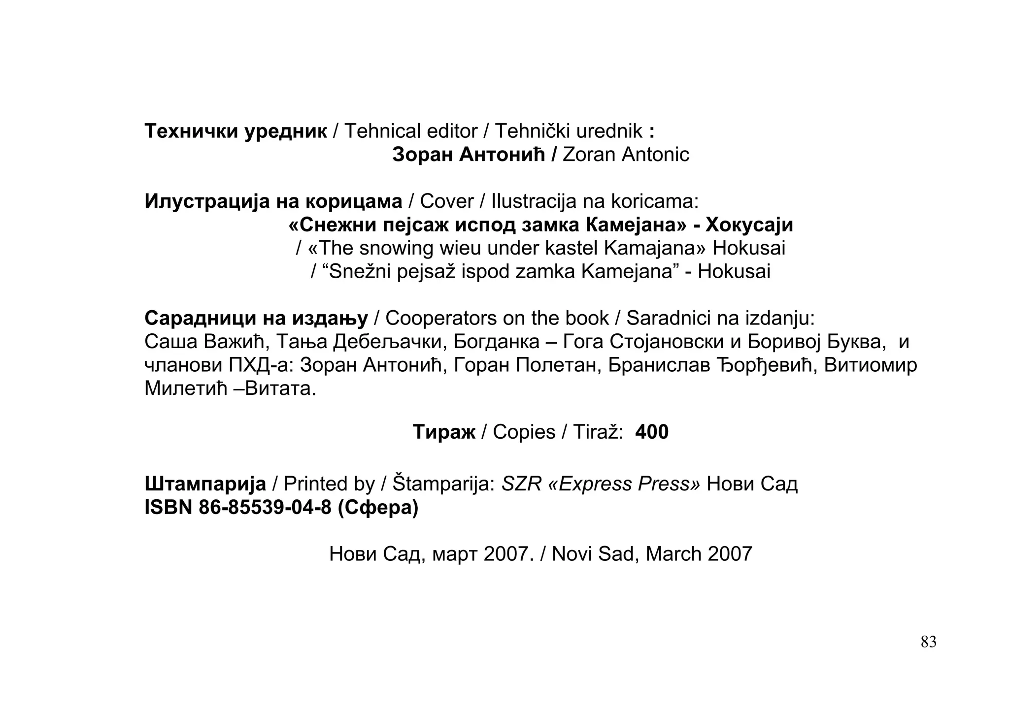 Tехнички уредник / Tehnical editor / Tehnički urednik :
                       Зоран Антонић / Zoran Antonic

Илустрација на корицама / Cover / Ilustracija na koricama:
             «Снежни пејсаж испод замка Камејана» - Хокусаји
              / «The snowing wieu under kastel Kamajana» Hokusai
                / “Snežni pejsaž ispod zamka Kamejana” - Hokusai

Сарадници на издању / Cooperators on the book / Saradnici na izdanju:
Саша Важић, Тања Дебељачки, Богданка – Гога Стојановски и Боривој Буква, и
чланови ПХД-а: Зоран Антонић, Горан Полетан, Бранислав Ђорђевић, Витиомир
Милетић –Витата.

                           Тираж / Copies / Tiraž: 400

Штампарија / Printed by / Štamparija: SZR «Express Press» Нови Сад
ISBN 86-85539-04-8 (Сфера)

                  Нови Сад, март 2007. / Novi Sad, March 2007



                                                                             83
 