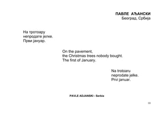 ПАВЛЕ АЂАНСКИ
                                                     Београд, Србија


На тротоару
непродате јелке.
Први јануар.

                   On the pavement,
                   the Christmas trees nobody bought.
                   The first of January.

                                                 Na trotoaru
                                                 neprodate jelke.
                                                 Prvi januar.



                       PAVLE ADJANSKI - Serbia

                                                                    10
 