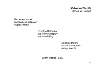 ЗОРАН АНТОНИЋ
                                                      Ветерник, Србија


Над катедралом
распрсну се ватромет -
падају звезде.

                    Over the Cathedral
                    the firework display -
                    stars are falling.

                                             Nad katedralom
                                             rasprsnu vatromet -
                                             padaju zvezde.



                         ZORAN ANTONIC - Serbia

                                                                    11
 