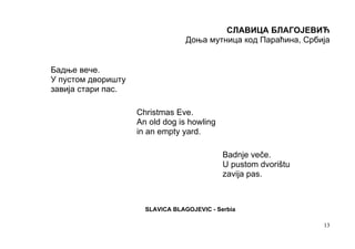 СЛАВИЦА БЛАГОЈЕВИЋ
                                  Доња мутница код Параћина, Србија


Бадње вече.
У пустом дворишту
завија стари пас.

                    Christmas Eve.
                    An old dog is howling
                    in an empty yard.

                                             Badnje veče.
                                             U pustom dvorištu
                                             zavija pas.



                      SLAVICA BLAGOJEVIC - Serbia

                                                                 13
 