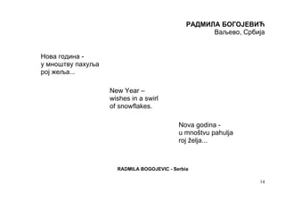 РАДМИЛА БОГОЈЕВИЋ
                                                    Ваљево, Србија


Нова година -
у мноштву пахуља
рој жеља...

                   New Year –
                   wishes in a swirl
                   of snowflakes.

                                           Nova godina -
                                           u mnoštvu pahulja
                                           roj želja...



                     RADMILA BOGOJEVIC - Serbia

                                                                14
 
