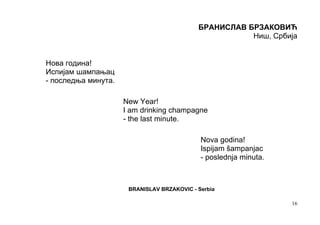 БРАНИСЛАВ БРЗАКОВИЋ
                                                       Ниш, Србија


Нова година!
Испијам шампањац
- последња минута.

                     New Year!
                     I am drinking champagne
                     - the last minute.

                                             Nova godina!
                                             Ispijam šampanjac
                                             - poslednja minuta.



                      BRANISLAV BRZAKOVIC - Serbia

                                                                   16
 