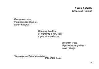 САША ВАЖИЋ
                                                                     Батајница, Србија


Отварам врата.
У поноћ нове године -
налет пахуља.

                            Opening the door
                            at night into a new year -
                            a gust of snowflakes.

                                                            Otvaram vrata.
                                                            U ponoć nove godine -
                                                            nalet pahulja.


* Превод аутора / Author’s translation
                                      SASA VAZIC - Serbia

                                                                                    18
 