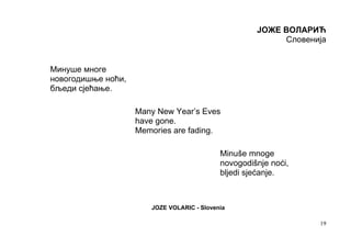 ЈОЖЕ ВОЛАРИЋ
                                                          Словенија


Минуше многе
новогодишње ноћи,
бљеди сјећање.

                    Many New Year’s Eves
                    have gone.
                    Memories are fading.

                                            Minuše mnoge
                                            novogodišnje noći,
                                            bljedi sjećanje.



                       JOZE VOLARIC - Slovenia

                                                                 19
 