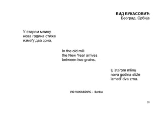 ВИД ВУКАСОВИЋ
                                                     Београд, Србија


У старом млину
нова година стиже
измеђ' два зрна.

                    In the old mill
                    the New Year arrives
                    between two grains.

                                                 U starom mlinu
                                                 nova godina stiže
                                                 izmeđ' dva zrna.


                        VID VUKASОVIC - Serbia


                                                                     20
 