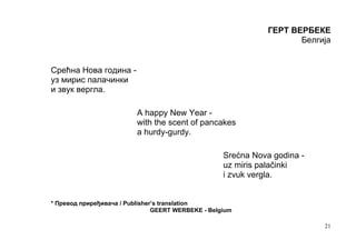 ГЕРТ ВЕРБЕКЕ
                                                                      Белгија


Срећна Нова година -
уз мирис палачинки
и звук вергла.

                          A happy New Year -
                          with the scent of pancakes
                          a hurdy-gurdy.

                                                    Srećna Nova godina -
                                                    uz miris palačinki
                                                    i zvuk vergla.


* Превод приређивача / Publisher’s translation
                                GEERT WERBEKE - Belgium

                                                                           21
 
