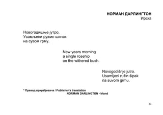 НОРМАН ДАРЛИНГТОН
                                                                    Ирска


Новогодишње јутро.
Усамљени ружин шипак
на сувом грму.

                          New years morning
                          a single rosehip
                          on the withered bush.

                                                    Novogodišnje jutro.
                                                    Usamljeni ružin šipak
                                                    na suvom grmu.

* Превод приређивача / Publisher’s translation
                              NORMAN DARLINGTON - Irland


                                                                            24
 