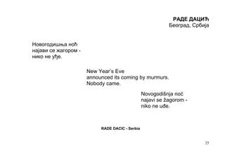 РАДЕ ДАЦИЋ
                                                            Београд, Србија


Новогодишња ноћ
најави се жагором -
нико не уђе.

                      New Year’s Eve
                      announced its coming by murmurs.
                      Nobody came.
                                                 Novogodišnja noć
                                                 najavi se žagorom -
                                                 niko ne uđe.



                           RADE DACIC - Serbia


                                                                         25
 