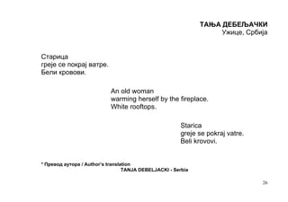 ТАЊА ДЕБЕЉАЧКИ
                                                                   Ужице, Србија


Старица
греје се покрај ватре.
Бели кровови.

                           An old woman
                           warming herself by the fireplace.
                           White rooftops.

                                                       Starica
                                                       greje se pokraj vatre.
                                                       Beli krovovi.


* Превод аутора / Author’s translation
                                  TANJA DEBELJACKI - Serbia

                                                                                26
 
