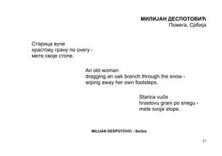 МИЛИЈАН ДЕСПОТОВИЋ
                                                        Пожега, Србија


Старица вуче
храстову грану по снегу -
мете своје стопе.

                     An old woman
                     dragging an oak branch through the snow -
                     wiping away her own footsteps.

                                               Starica vuče
                                               hrastovu grani po snegu -
                                               mete svoje stope.



                        MILIJAN DESPOTOVIC - Serbia

                                                                           27
 
