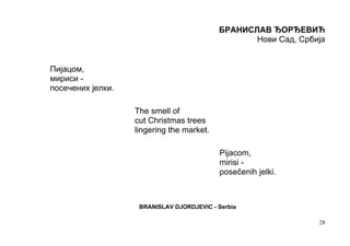 БРАНИСЛАВ ЂОРЂЕВИЋ
                                                  Нови Сад, Србија


Пијацом,
мириси -
посечених јелки.

                   The smell of
                   cut Christmas trees
                   lingering the market.

                                            Pijacom,
                                            mirisi -
                                            posečenih jelki.



                    BRANISLAV DJORDJEVIC - Serbia

                                                                28
 