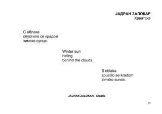 ЈАДРАН ЗAЛОКАР
                                                            Хрватска


С облака
спустило се крадом
зимско сунце.

                     Winter sun
                     hiding
                     behind the clouds.

                                             S oblaka
                                             spustilo se kradom
                                             zimsko sunce.



                        JADRAN ZALOKAR - Croatia

                                                                  29
 