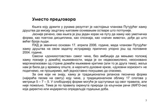 Уместо предговора
       Књига коју држите у рукама резултат је настојања чланова Путујућег хаику
друштва да мисију зацртану његовим оснивањем остваре што потпуније.
       Јасније речено, ова књига је још један корак на путу да хаику као уметничка
форма, као поетска дисциплина, као спознаја, као «начин живота», дође до што
већег броја људи.
       ПХД је званично основан 17. априла 2006. године, мада чланови Путујућег
хаику друштва на овом задатку истрајавају прилично упорно још од половине
2004. године.
       Свесни «донкихотовства» самог чина, без амбиција да мењамо положај
хаику поезије у домаћој књижевности, мада је он недвосмислено, неосновано
маргинализован од стране домаће књижевне критике (али то је друга тема), жеља
нам је била да у времену опште, а нарочито духовне кризе, «духовни хоризонт» не
подигнемо, не проширимо, већ једноставно покушамо да спасемо.
       За оне који не знају, хаику је традиционална јапанска песничка форма
(најкраћа песма на свету) коју чине, у традиционалном облику 17 слогова у
метрици 5 – 7 – 5. У слободнијој форми могуће је одступање од овог правила, али
није пожељно. Тема је по правилу окренута природи са кључном речи (КИГО-ом)
која директно или индиректно опредељује годишње доба.


                                                                                 3
 