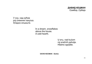 ДАВИД КЕЦМАН
                                                          Сомбор, Србија


У сну, над кућом
рој снежних пахуља.
Хладно огњиште.

                      In a dream, snowflakes
                      above the house.
                      A cold hearth.

                                               U snu, nad kućom
                                               roj snežnih pahulja.
                                               Hladno ognjište.



                          DAVID KECMAN – Serbia

                                                                      31
 