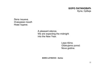 БОРО ЛАТИНОВИЋ
                                                      Кула, Србија


Лепа тишина.
Очекујемо поноћ
Нове године.

                  A pleasant silence.
                  We are expecting the midnight
                  into the New Year.

                                           Lepa tišina.
                                           Očekujemo ponoć
                                           Nove godine.



                      BORO LATINOVIC - Serbia

                                                                32
 