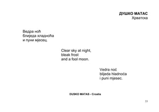 ДУШКО МАТАС
                                                            Хрватска


Ведра ноћ
блиједа хладноћа
и пуни мјесец.

                   Clear sky at night,
                   bleak frost
                   and a fool moon.

                                            Vedra noć
                                            blijeda hladnoća
                                            i puni mjesec.



                        DUSKO MATAS - Croatia

                                                                  33
 