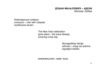 ДУШАН МИЈАЈЛОВИЋ – АДСКИ
                                                  Београд, Србија


Новогодишње славље
утихнуло – снег већ покрива
изгубљени качкет.

                    The New Year celebration
                    gone silent – the snow already
                    covering a lost cap.

                                              Novogodišnje slavlje
                                              utihnulo – sneg već pokriva
                                              izgubljeni kačket.



                    DUSAN MIJAJLOVIC – ADSKI - Serbia

                                                                        35
 