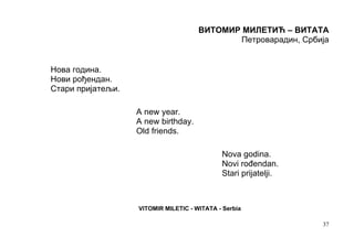 ВИТОМИР МИЛЕТИЋ – ВИТАТА
                                             Петроварадин, Србија


Нова година.
Нови рођендан.
Стари пријатељи.

                   A new year.
                   A new birthday.
                   Old friends.

                                             Nova godina.
                                             Novi rođendan.
                                             Stari prijatelji.



                   VITOMIR MILETIC - WITATA - Serbia

                                                                 37
 
