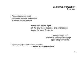 ВАСИЛИЈЕ МОЛДОВАН
                                                                 Румунија


У новогодишњој ноћи
све цркве, џамије и синагоге
испод истог ватромета.

                          In the New Year's night
                          all the churches, mosques and sinangogues
                          under the same fireworks.

                                                   U novogodišnjoj noći
                                             sve crkve, džamije i sinagoge
                                                   ispod istog vatrometa.

* Превод приређивача / Publisher’s translation
                              VASILIE MOLDOVAN - Romania


                                                                             38
 