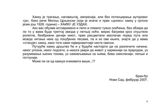 Хаику је трагање, наговештај, импресија, али без потенцирања ауторовог
«ја». Како рече Милoш Црњански (који је иначе и први «донео» хаику у српски
језик још 1928. године) – ХАИКУ ЈЕ УЗДАХ.
       Ако вас обузме истовремено и лепо и помало тужно осећење, без обзира да
ли то у вама буди трептај звезда у летњој ноћи, мирис багрема кроз спуштене
ролетне, безбрижни дечији кикот, први расцветали маслачак поред пута или
можда читање неке од понуђених песама, па и из ове књиге, знајте да у вама
«станује» хаику, иако тога сами највероватније нисте свесни.
       Путујуће хаику друштво ће и у будуће настојати да на различите начине,
неког упозна, неког подсети, а некога увери да живот у хармонији са природом, уз
разумевање њених токова, уз саживљавање са њима, бива смисленији, лепши и
потпунији.
       Може ли се од хаикуа очекивати више...!?



                                                                      Бран-ђо
                                                       Нови Сад, фебруар 2007.




                                                                               4
 