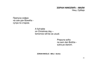 ЗОРАН НИКОЛИЋ – МАЛИ
                                                           Ниш, Србија


Препуна софра
на сам дан Божића -
сутра по старом.

                      A full table
                      on Christmas day –
                      tomorrow will be as usual.

                                                Prepuna sofra
                                                na sam dan Božića -
                                                sutra po starom.



                        ZORAN NIKOLIC - MALI - Serbia

                                                                      41
 
