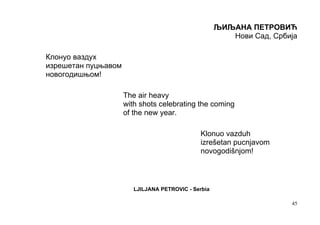 ЉИЉАНА ПЕТРОВИЋ
                                                        Нови Сад, Србија

Клонуо ваздух
изрешетан пуцњавом
новогодишњом!

                     The air heavy
                     with shots celebrating the coming
                     of the new year.

                                              Klonuo vazduh
                                              izrešetan pucnjavom
                                              novogodišnjom!



                        LJILJANA PETROVIC - Serbia

                                                                      45
 
